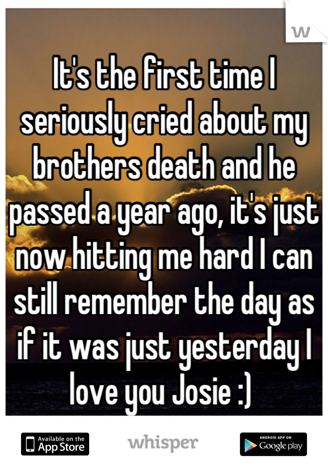 It's the first time I seriously cried about my brothers death and he passed a year ago, it's just now hitting me hard I can still remember the day as if it was just yesterday I love you Josie :) 