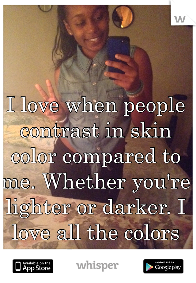 I love when people contrast in skin color compared to me. Whether you're lighter or darker. I love all the colors people come in.