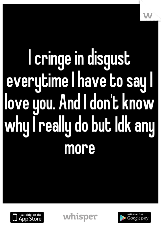 I cringe in disgust everytime I have to say I love you. And I don't know why I really do but Idk any more