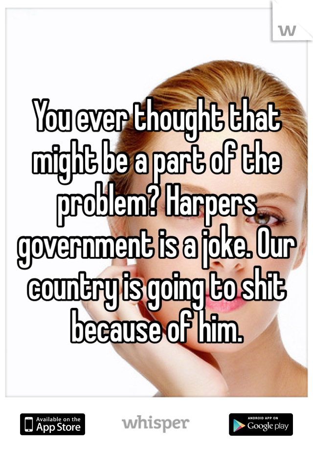 You ever thought that might be a part of the problem? Harpers government is a joke. Our country is going to shit because of him.