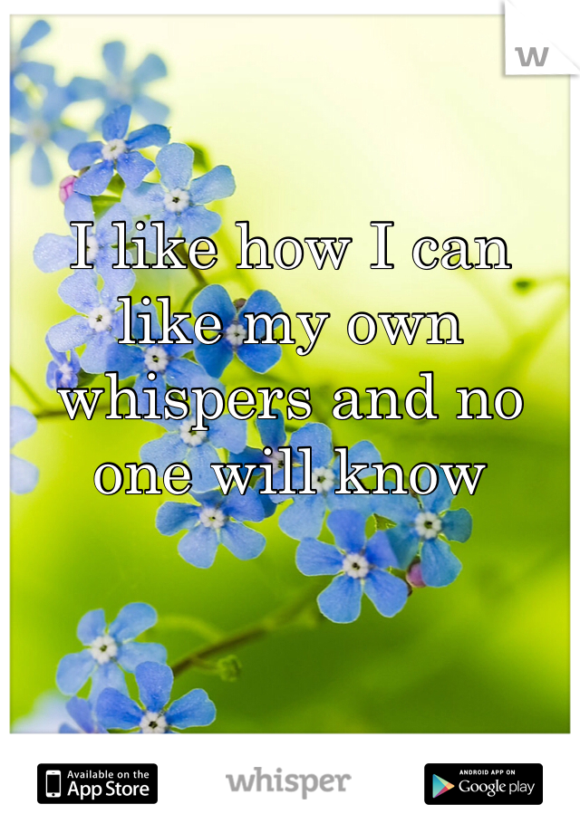 I like how I can like my own whispers and no one will know
