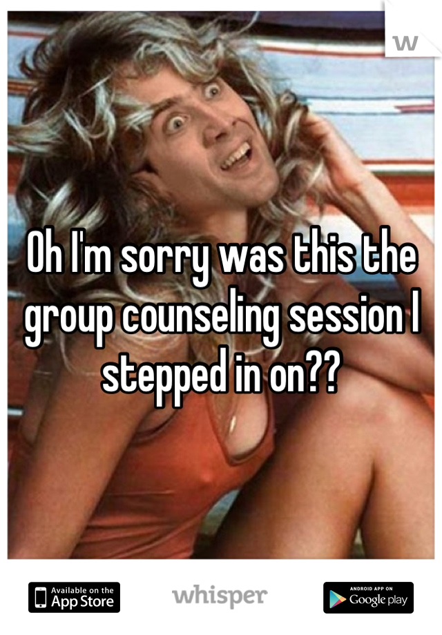 Oh I'm sorry was this the group counseling session I stepped in on??