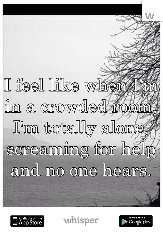 I feel like when I'm in a crowded room, I'm totally alone, screaming for help and no one hears. 