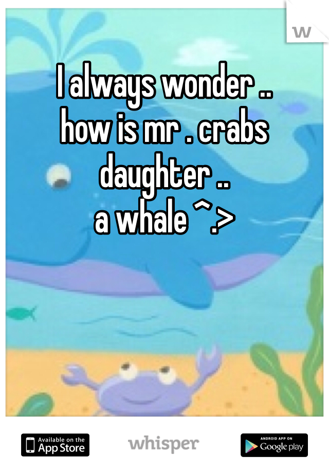 I always wonder .. 
how is mr . crabs daughter ..
a whale ^.>
