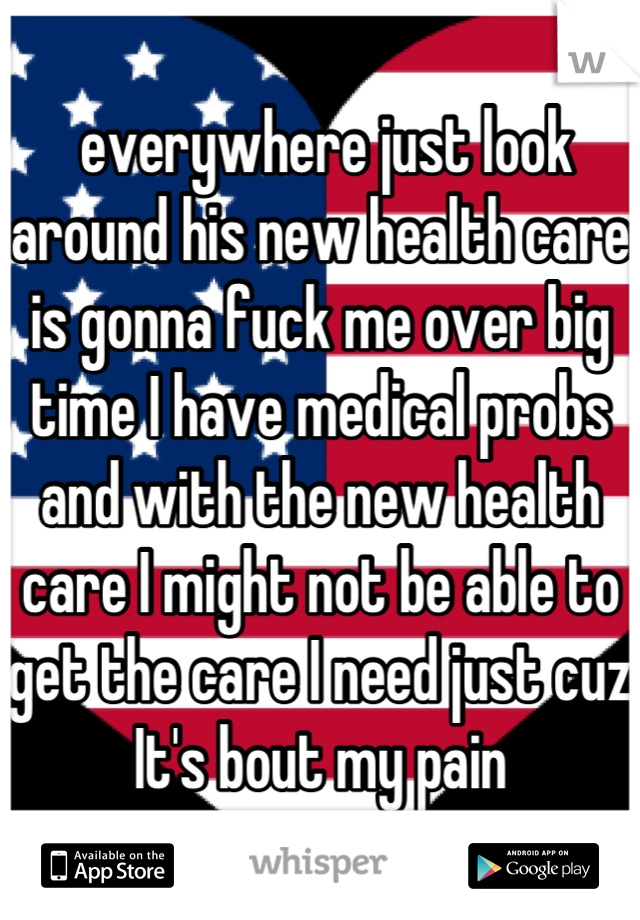  everywhere just look around his new health care is gonna fuck me over big time I have medical probs and with the new health care I might not be able to get the care I need just cuz It's bout my pain