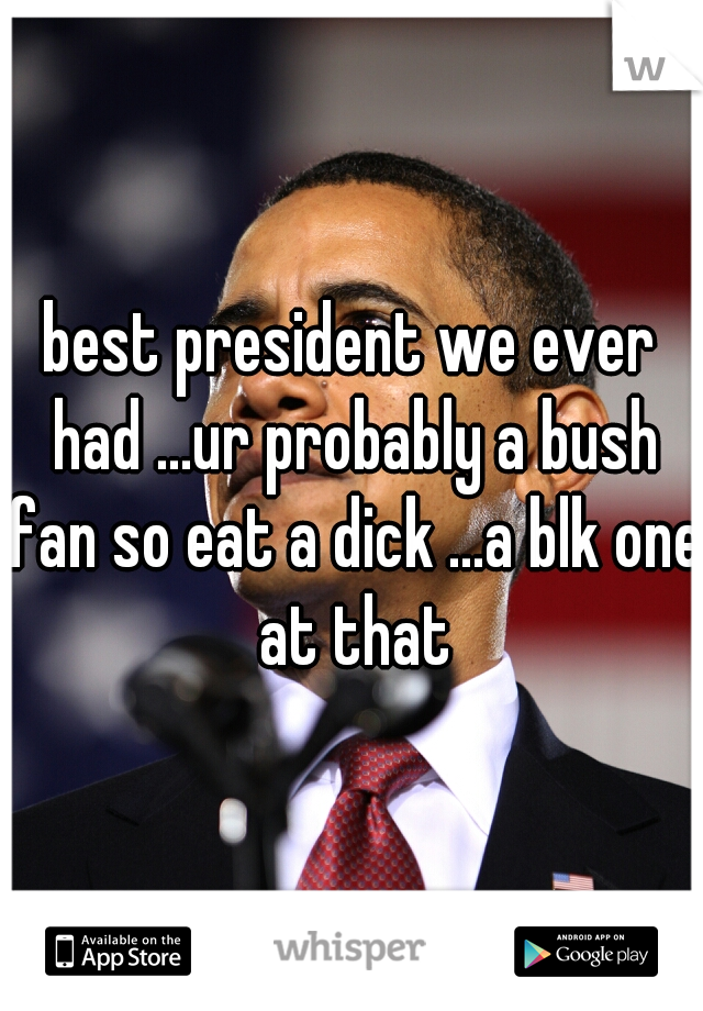 best president we ever had ...ur probably a bush fan so eat a dick ...a blk one at that