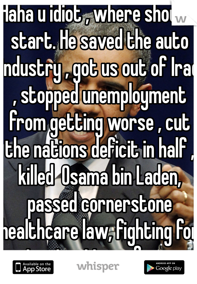 Haha u idiot , where should I start. He saved the auto industry , got us out of Iraq , stopped unemployment from getting worse , cut the nations deficit in half , killed  Osama bin Laden,  passed cornerstone healthcare law, fighting for immigration reform. 