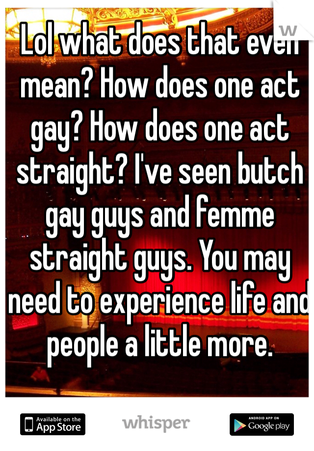 Lol what does that even mean? How does one act gay? How does one act straight? I've seen butch gay guys and femme straight guys. You may need to experience life and people a little more. 