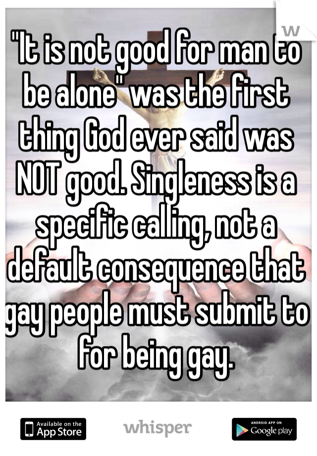 "It is not good for man to be alone" was the first thing God ever said was NOT good. Singleness is a specific calling, not a default consequence that gay people must submit to for being gay.