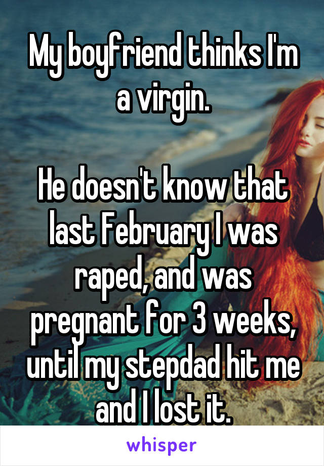 My boyfriend thinks I'm a virgin.

He doesn't know that last February I was raped, and was pregnant for 3 weeks, until my stepdad hit me and I lost it.