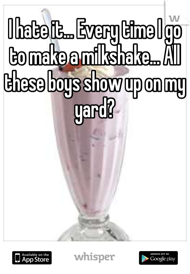 I hate it... Every time I go to make a milkshake... All these boys show up on my yard?