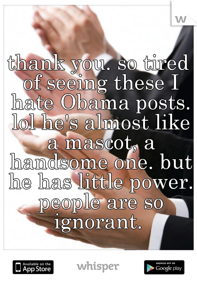 thank you. so tired of seeing these I hate Obama posts. lol he's almost like a mascot, a handsome one. but he has little power. people are so ignorant. 