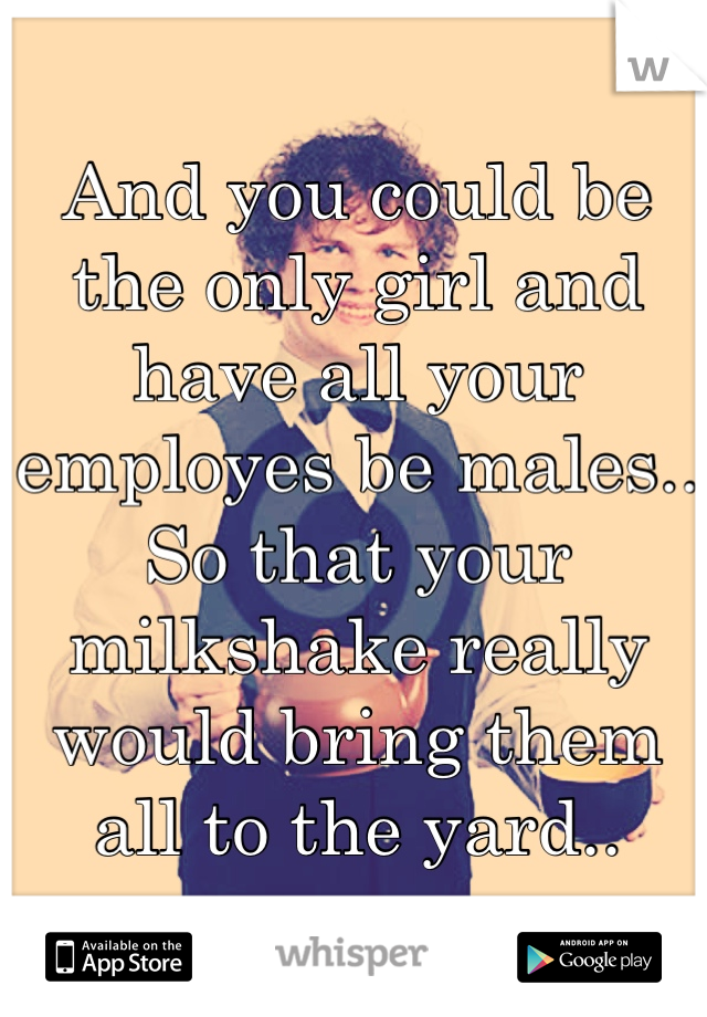 And you could be the only girl and have all your employes be males.. So that your milkshake really would bring them all to the yard..