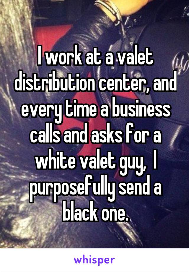 I work at a valet distribution center, and every time a business calls and asks for a white valet guy,  I purposefully send a black one.