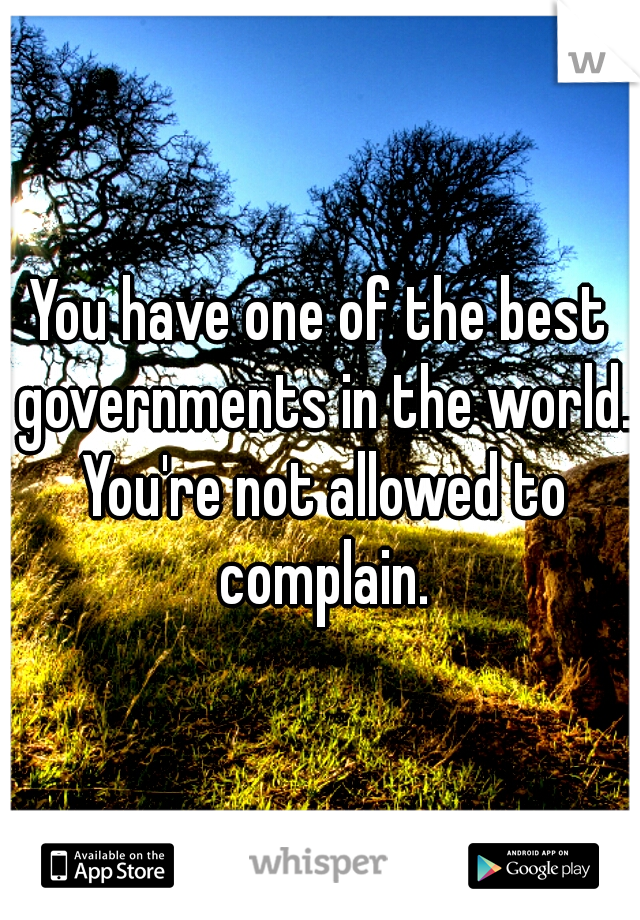 You have one of the best governments in the world. You're not allowed to complain.