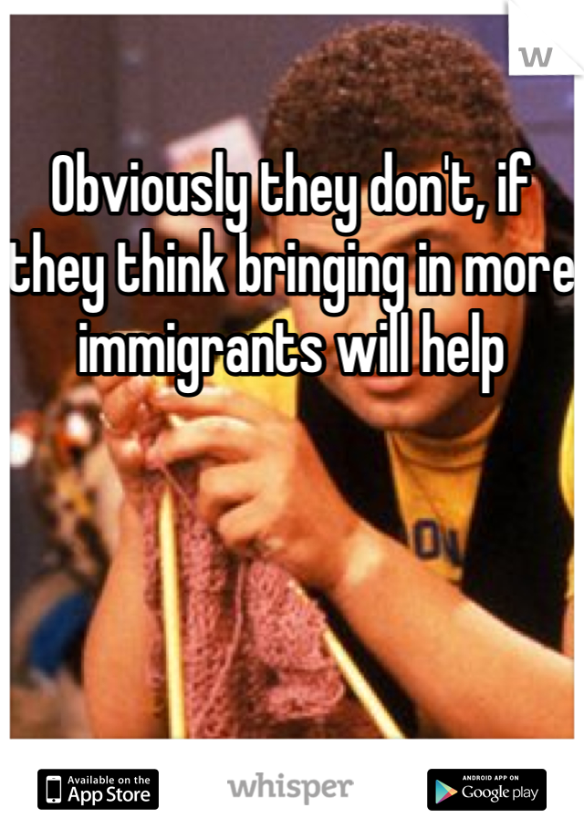 Obviously they don't, if they think bringing in more immigrants will help 