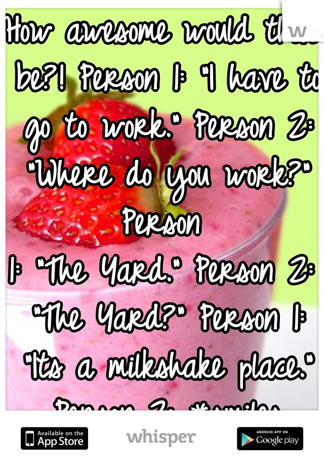 How awesome would that be?! Person 1: "I have to go to work." Person 2: "Where do you work?" Person 
1: "The Yard." Person 2: "The Yard?" Person 1: "Its a milkshake place." Person 2: *smiles forever*