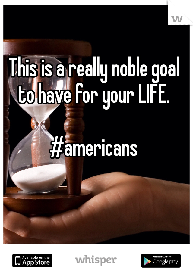 This is a really noble goal to have for your LIFE. 

#americans