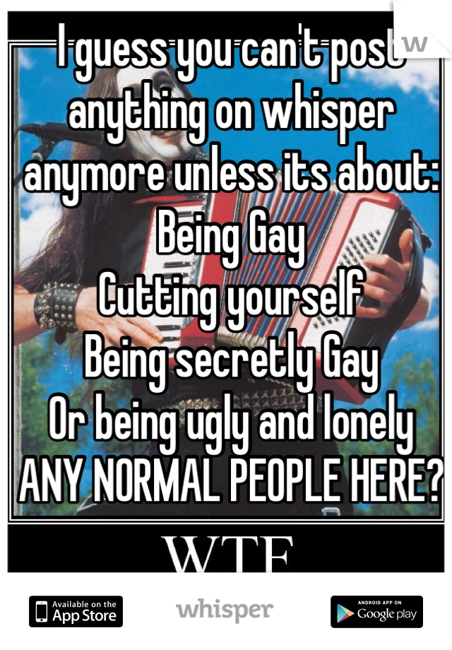 I guess you can't post anything on whisper anymore unless its about:
Being Gay 
Cutting yourself
Being secretly Gay
Or being ugly and lonely 
ANY NORMAL PEOPLE HERE?