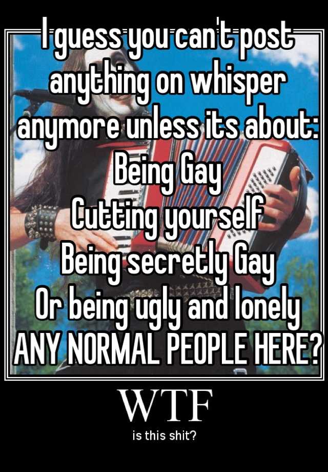 I guess you can't post anything on whisper anymore unless its about:
Being Gay 
Cutting yourself
Being secretly Gay
Or being ugly and lonely 
ANY NORMAL PEOPLE HERE?