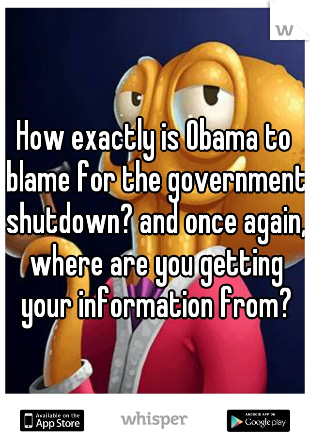 How exactly is Obama to blame for the government shutdown? and once again, where are you getting your information from?