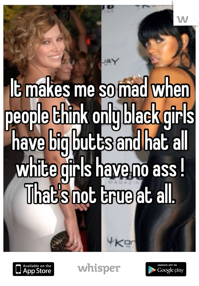 It makes me so mad when people think only black girls have big butts and hat all white girls have no ass ! That's not true at all.