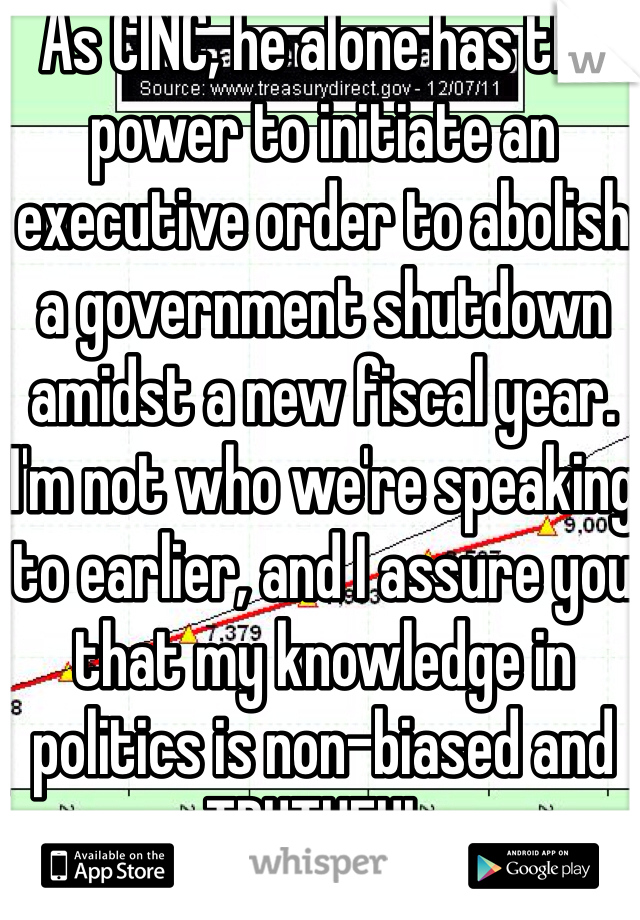 As CINC, he alone has the power to initiate an executive order to abolish a government shutdown amidst a new fiscal year. I'm not who we're speaking to earlier, and I assure you that my knowledge in politics is non-biased and TRUTHFUL.