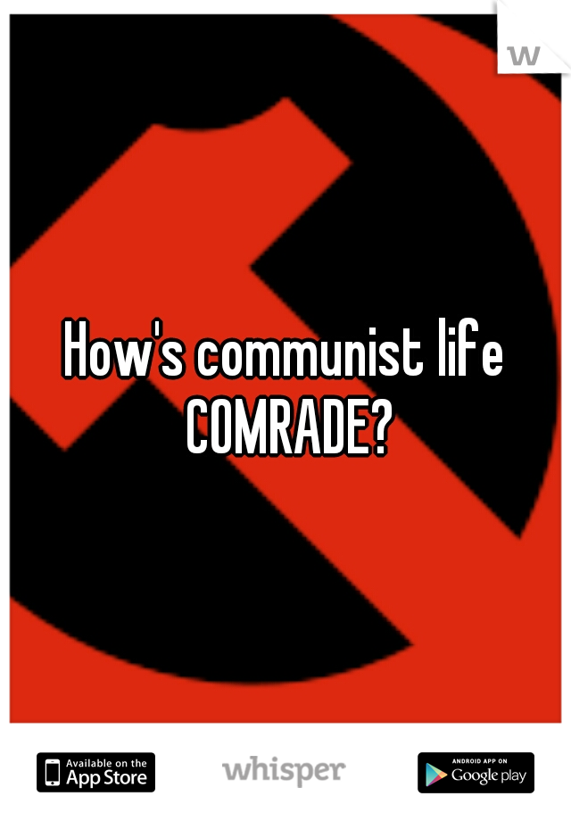 How's communist life COMRADE?