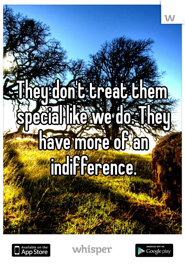 They don't treat them special like we do. They have more of an indifference.