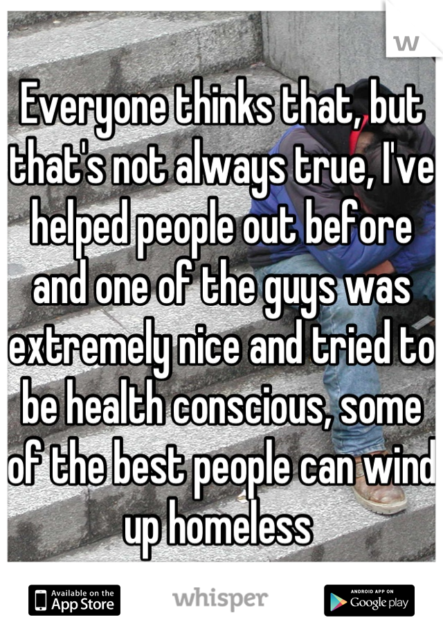 Everyone thinks that, but that's not always true, I've helped people out before and one of the guys was extremely nice and tried to be health conscious, some of the best people can wind up homeless 