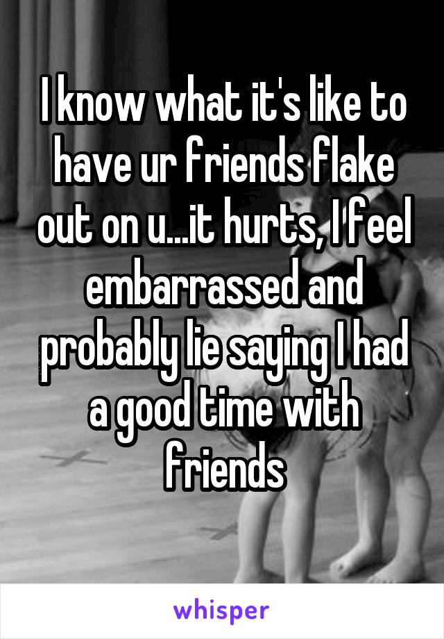 I know what it's like to have ur friends flake out on u...it hurts, I feel embarrassed and probably lie saying I had a good time with friends
