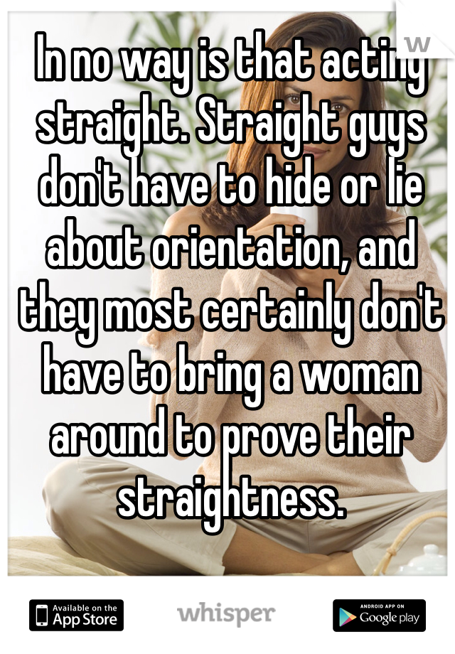 In no way is that acting straight. Straight guys don't have to hide or lie about orientation, and they most certainly don't have to bring a woman around to prove their straightness. 