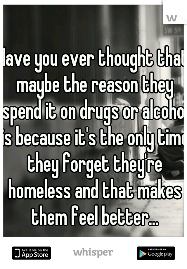 Have you ever thought that maybe the reason they spend it on drugs or alcohol is because it's the only time they forget they're homeless and that makes them feel better...