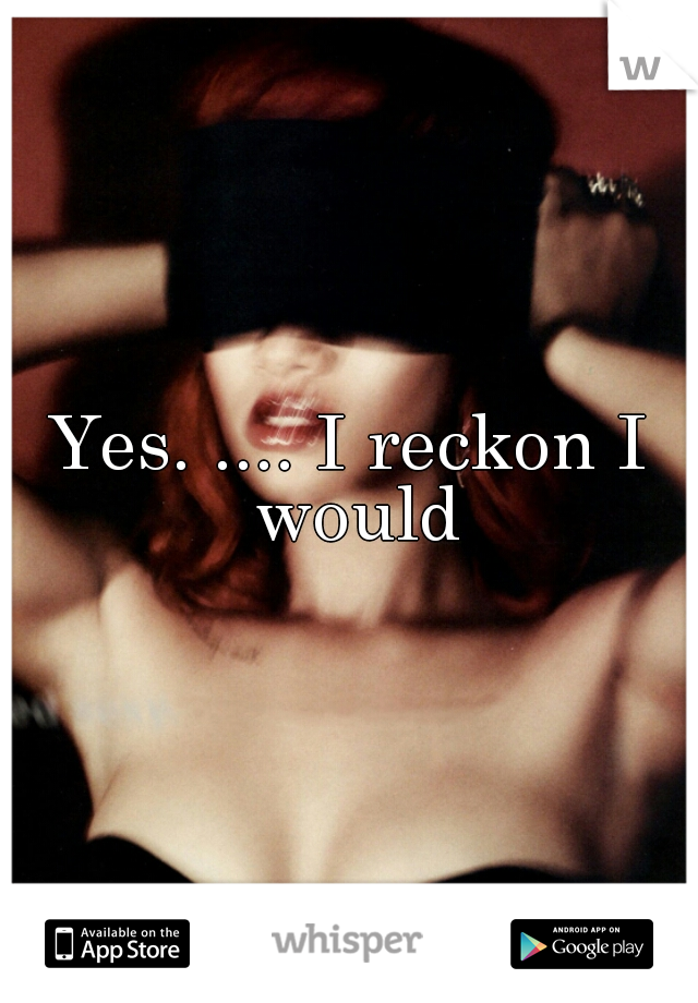 Yes. .... I reckon I would