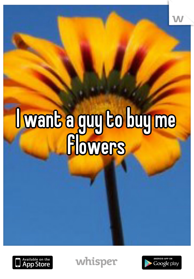 I want a guy to buy me flowers 
