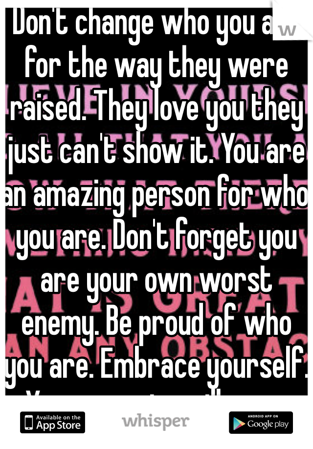 Don't change who you are for the way they were raised. They love you they just can't show it. You are an amazing person for who you are. Don't forget you are your own worst enemy. Be proud of who you are. Embrace yourself. Your parents will come around soon. 