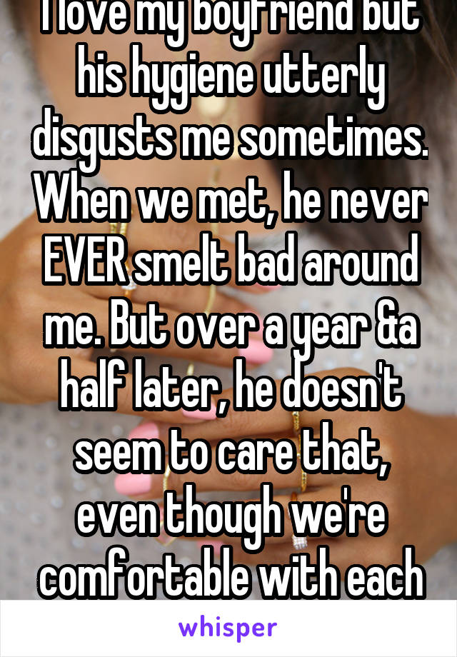 I love my boyfriend but his hygiene utterly disgusts me sometimes. When we met, he never EVER smelt bad around me. But over a year &a half later, he doesn't seem to care that, even though we're comfortable with each other, I don't like it.