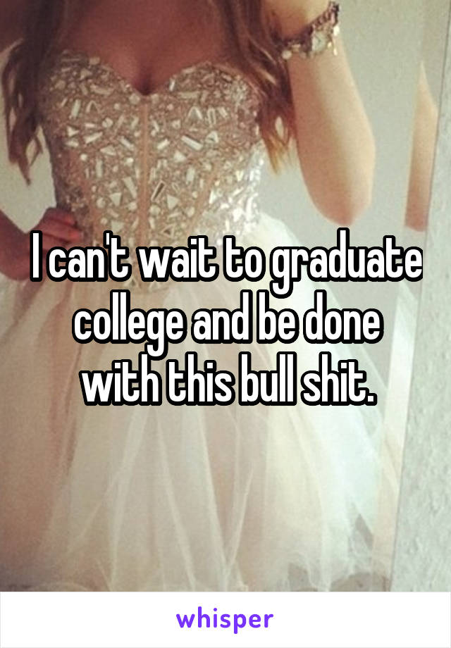 I can't wait to graduate college and be done with this bull shit.