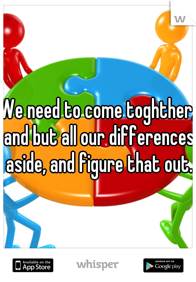 We need to come toghther, and but all our differences aside, and figure that out.