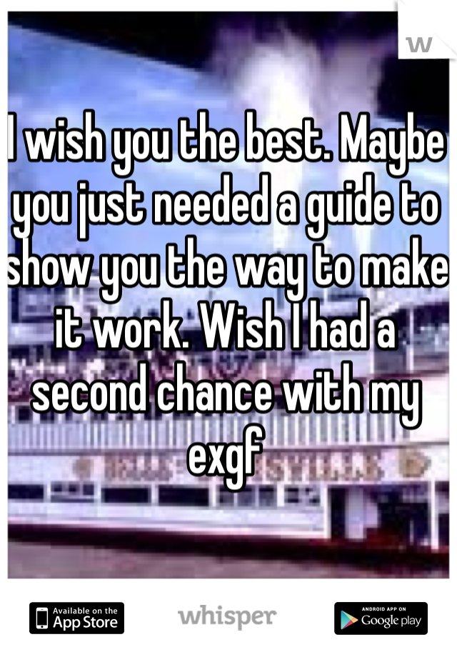I wish you the best. Maybe you just needed a guide to show you the way to make it work. Wish I had a second chance with my exgf