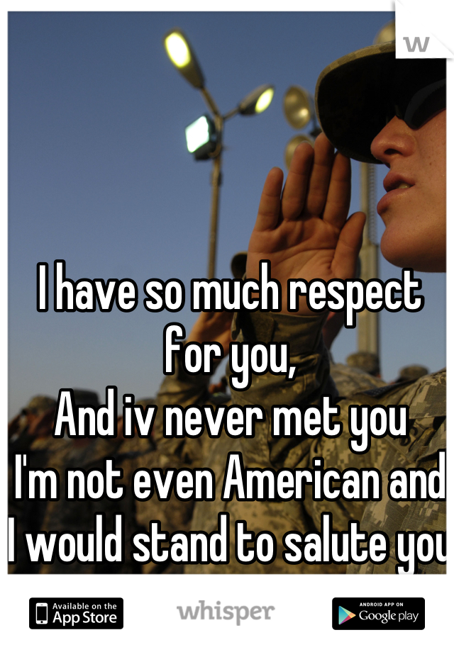 I have so much respect for you, 
And iv never met you 
I'm not even American and I would stand to salute you 