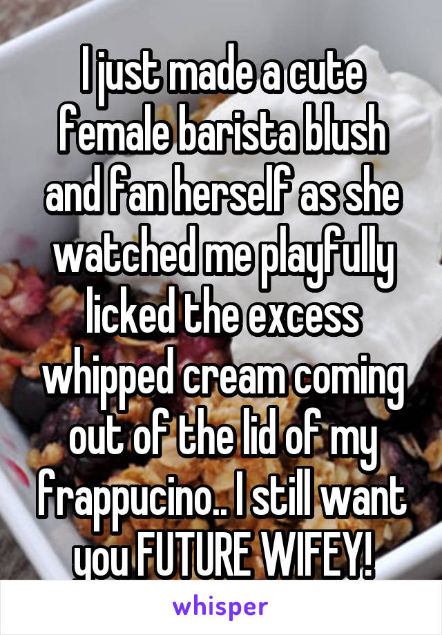 I just made a cute female barista blush and fan herself as she watched me playfully licked the excess whipped cream coming out of the lid of my frappucino.. I still want you FUTURE WIFEY!