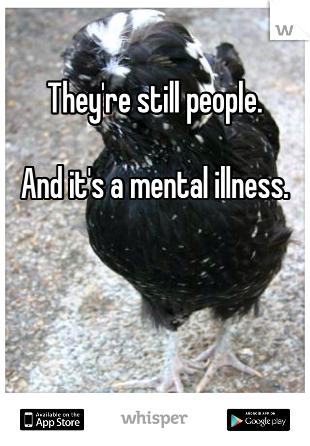 They're still people. 

And it's a mental illness. 