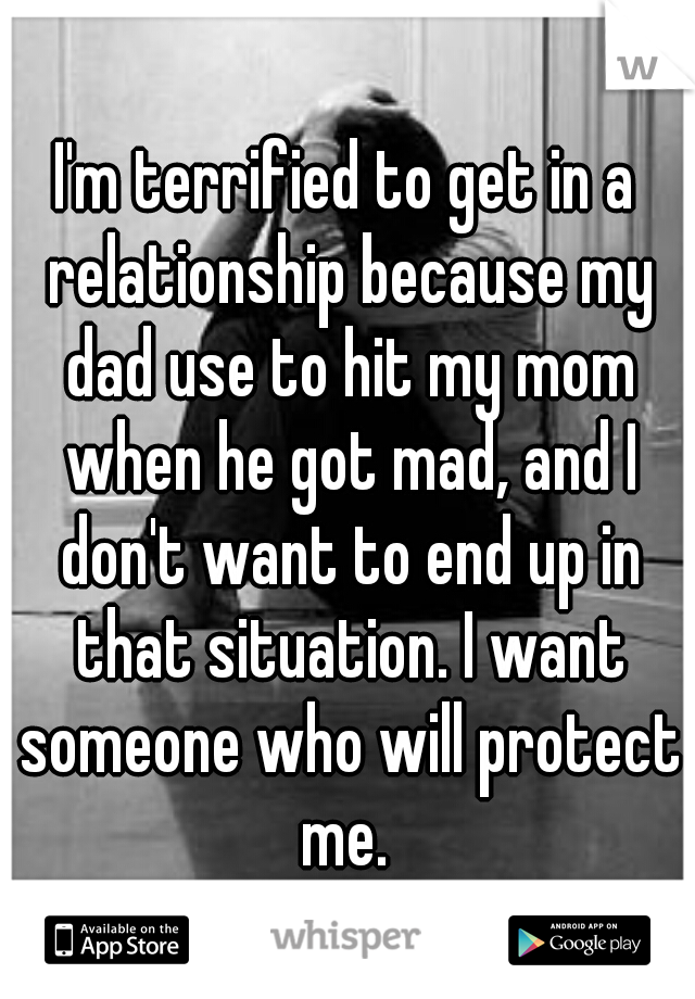 I'm terrified to get in a relationship because my dad use to hit my mom when he got mad, and I don't want to end up in that situation. I want someone who will protect me. 