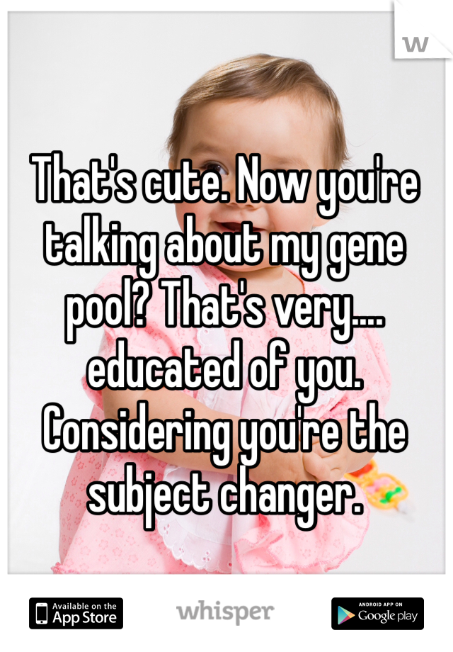 That's cute. Now you're talking about my gene pool? That's very.... educated of you. Considering you're the subject changer. 