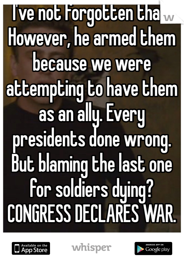 I've not forgotten that. However, he armed them because we were attempting to have them as an ally. Every presidents done wrong. But blaming the last one for soldiers dying? CONGRESS DECLARES WAR. 