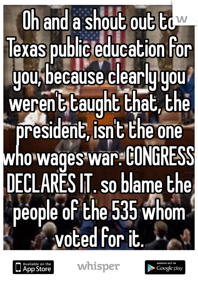 Oh and a shout out to Texas public education for you, because clearly you weren't taught that, the president, isn't the one who wages war. CONGRESS DECLARES IT. so blame the people of the 535 whom voted for it. 