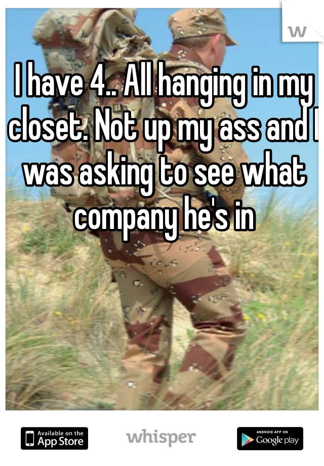 I have 4.. All hanging in my closet. Not up my ass and I was asking to see what company he's in