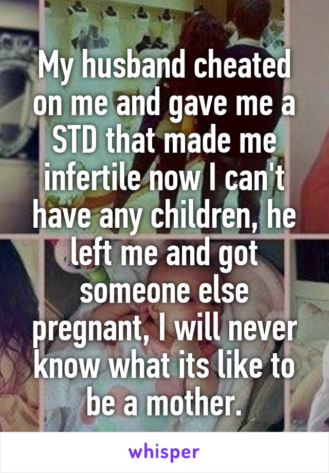 My husband cheated on me and gave me a STD that made me infertile now I can't have any children, he left me and got someone else pregnant, I will never know what its like to be a mother.