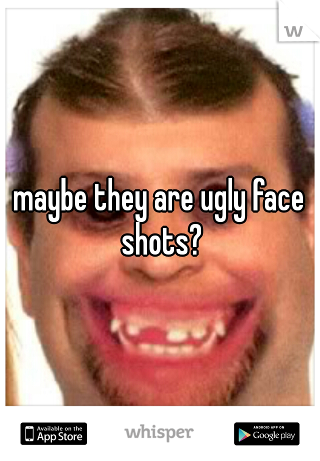 maybe they are ugly face shots?
